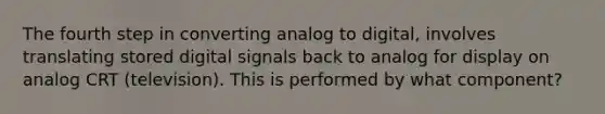 The fourth step in converting analog to digital, involves translating stored digital signals back to analog for display on analog CRT (television). This is performed by what component?