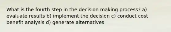 What is the fourth step in the decision making process? a) evaluate results b) implement the decision c) conduct cost benefit analysis d) generate alternatives