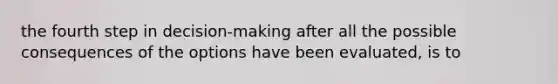 the fourth step in decision-making after all the possible consequences of the options have been evaluated, is to