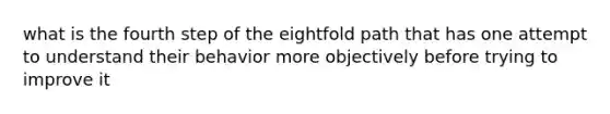 what is the fourth step of the eightfold path that has one attempt to understand their behavior more objectively before trying to improve it