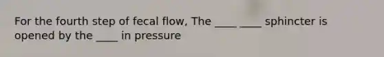 For the fourth step of fecal flow, The ____ ____ sphincter is opened by the ____ in pressure