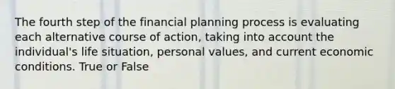 The fourth step of the financial planning process is evaluating each alternative course of action, taking into account the individual's life situation, personal values, and current economic conditions. True or False