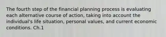 The fourth step of the financial planning process is evaluating each alternative course of action, taking into account the individual's life situation, personal values, and current economic conditions. Ch.1