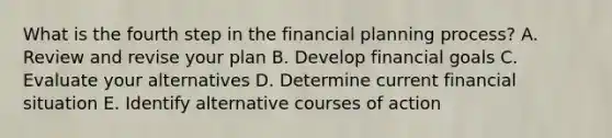 What is the fourth step in the financial planning process? A. Review and revise your plan B. Develop financial goals C. Evaluate your alternatives D. Determine current financial situation E. Identify alternative courses of action