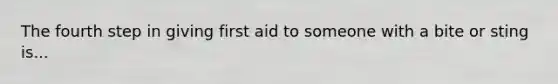 The fourth step in giving first aid to someone with a bite or sting is...