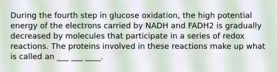 During the fourth step in glucose oxidation, the high potential energy of the electrons carried by NADH and FADH2 is gradually decreased by molecules that participate in a series of redox reactions. The proteins involved in these reactions make up what is called an ___ ___ ____.