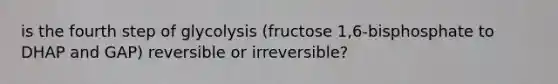 is the fourth step of glycolysis (fructose 1,6-bisphosphate to DHAP and GAP) reversible or irreversible?