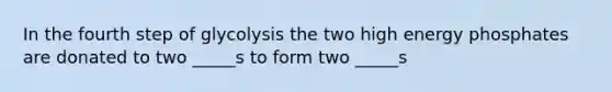 In the fourth step of glycolysis the two high energy phosphates are donated to two _____s to form two _____s