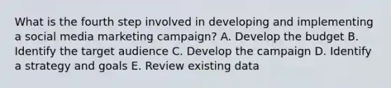 What is the fourth step involved in developing and implementing a social media marketing campaign? A. Develop the budget B. Identify the target audience C. Develop the campaign D. Identify a strategy and goals E. Review existing data