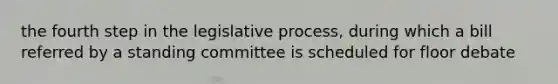 the fourth step in the legislative process, during which a bill referred by a standing committee is scheduled for floor debate