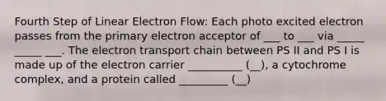 Fourth Step of Linear Electron Flow: Each photo excited electron passes from the primary electron acceptor of ___ to ___ via _____ _____ ___. The electron transport chain between PS II and PS I is made up of the electron carrier __________ (__), a cytochrome complex, and a protein called _________ (__)