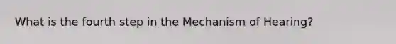 What is the fourth step in the Mechanism of Hearing?