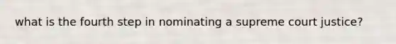 what is the fourth step in nominating a supreme court justice?