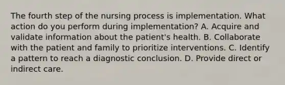 The fourth step of the nursing process is implementation. What action do you perform during implementation? A. Acquire and validate information about the patient's health. B. Collaborate with the patient and family to prioritize interventions. C. Identify a pattern to reach a diagnostic conclusion. D. Provide direct or indirect care.