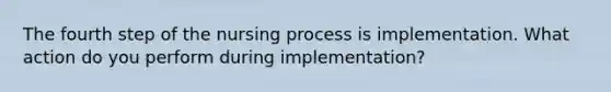 The fourth step of the nursing process is implementation. What action do you perform during implementation?