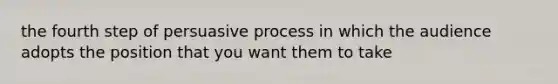 the fourth step of persuasive process in which the audience adopts the position that you want them to take