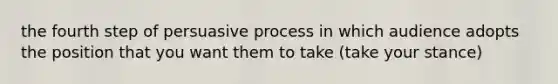 the fourth step of persuasive process in which audience adopts the position that you want them to take (take your stance)