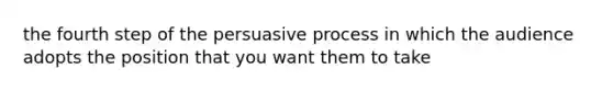 the fourth step of the persuasive process in which the audience adopts the position that you want them to take