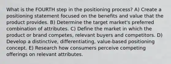 What is the FOURTH step in the positioning process? A) Create a positioning statement focused on the benefits and value that the product provides. B) Determine the target market's preferred combination of attributes. C) Define the market in which the product or brand competes, relevant buyers and competitors. D) Develop a distinctive, differentiating, value-based positioning concept. E) Research how consumers perceive competing offerings on relevant attributes.