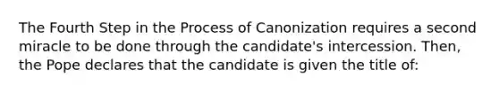 The Fourth Step in the Process of Canonization requires a second miracle to be done through the candidate's intercession. Then, the Pope declares that the candidate is given the title of: