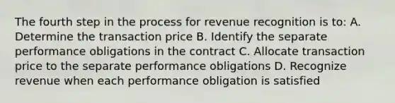 The fourth step in the process for revenue recognition is to: A. Determine the transaction price B. Identify the separate performance obligations in the contract C. Allocate transaction price to the separate performance obligations D. Recognize revenue when each performance obligation is satisfied