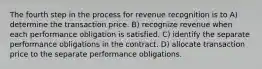 The fourth step in the process for revenue recognition is to A) determine the transaction price. B) recognize revenue when each performance obligation is satisfied. C) identify the separate performance obligations in the contract. D) allocate transaction price to the separate performance obligations.