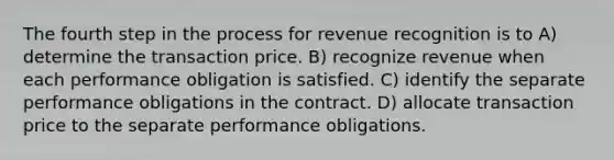 The fourth step in the process for revenue recognition is to A) determine the transaction price. B) recognize revenue when each performance obligation is satisfied. C) identify the separate performance obligations in the contract. D) allocate transaction price to the separate performance obligations.