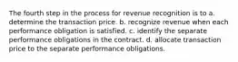 The fourth step in the process for revenue recognition is to a. determine the transaction price. b. recognize revenue when each performance obligation is satisfied. c. identify the separate performance obligations in the contract. d. allocate transaction price to the separate performance obligations.