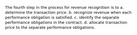 The fourth step in the process for revenue recognition is to a. determine the transaction price. b. recognize revenue when each performance obligation is satisfied. c. identify the separate performance obligations in the contract. d. allocate transaction price to the separate performance obligations.