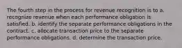 The fourth step in the process for revenue recognition is to a. recognize revenue when each performance obligation is satisfied. b. identify the separate performance obligations in the contract. c. allocate transaction price to the separate performance obligations. d. determine the transaction price.