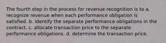 The fourth step in the process for revenue recognition is to a. recognize revenue when each performance obligation is satisfied. b. identify the separate performance obligations in the contract. c. allocate transaction price to the separate performance obligations. d. determine the transaction price.