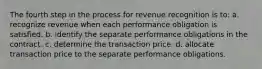 The fourth step in the process for revenue recognition is to: a. recognize revenue when each performance obligation is satisfied. b. identify the separate performance obligations in the contract. c. determine the transaction price. d. allocate transaction price to the separate performance obligations.