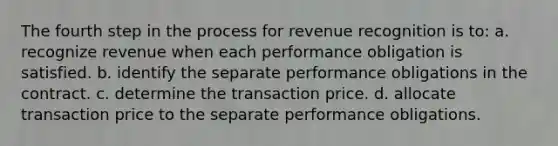 The fourth step in the process for revenue recognition is to: a. recognize revenue when each performance obligation is satisfied. b. identify the separate performance obligations in the contract. c. determine the transaction price. d. allocate transaction price to the separate performance obligations.