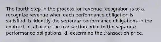 The fourth step in the process for revenue recognition is to a. recognize revenue when each performance obligation is satisfied. b. identify the separate performance obligations in the contract. c. allocate the transaction price to the separate performance obligations. d. determine the transaction price.