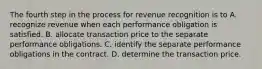 The fourth step in the process for revenue recognition is to A. recognize revenue when each performance obligation is satisfied. B. allocate transaction price to the separate performance obligations. C. identify the separate performance obligations in the contract. D. determine the transaction price.