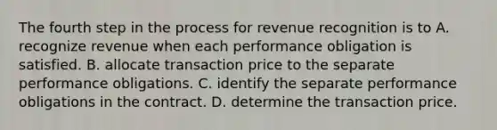 The fourth step in the process for revenue recognition is to A. recognize revenue when each performance obligation is satisfied. B. allocate transaction price to the separate performance obligations. C. identify the separate performance obligations in the contract. D. determine the transaction price.