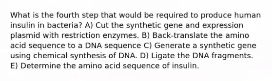 What is the fourth step that would be required to produce human insulin in bacteria? A) Cut the synthetic gene and expression plasmid with restriction enzymes. B) Back-translate the amino acid sequence to a DNA sequence C) Generate a synthetic gene using chemical synthesis of DNA. D) Ligate the DNA fragments. E) Determine the amino acid sequence of insulin.