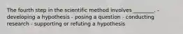 The fourth step in the scientific method involves ________. - developing a hypothesis - posing a question - conducting research - supporting or refuting a hypothesis