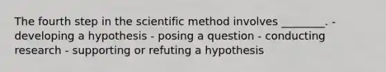 The fourth step in the scientific method involves ________. - developing a hypothesis - posing a question - conducting research - supporting or refuting a hypothesis