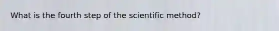 What is the fourth step of the scientific method?