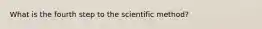 What is the fourth step to the scientific method?