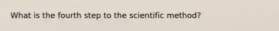 What is the fourth step to the scientific method?