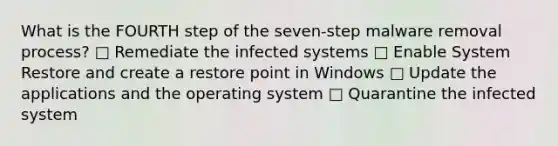 What is the FOURTH step of the seven-step malware removal process? □ Remediate the infected systems □ Enable System Restore and create a restore point in Windows □ Update the applications and the operating system □ Quarantine the infected system