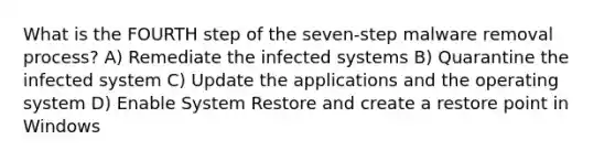 What is the FOURTH step of the seven-step malware removal process? A) Remediate the infected systems B) Quarantine the infected system C) Update the applications and the operating system D) Enable System Restore and create a restore point in Windows