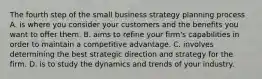 The fourth step of the small business strategy planning process A. is where you consider your customers and the benefits you want to offer them. B. aims to refine your firm's capabilities in order to maintain a competitive advantage. C. involves determining the best strategic direction and strategy for the firm. D. is to study the dynamics and trends of your industry.