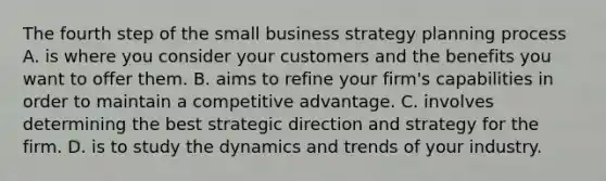 The fourth step of the small business strategy planning process A. is where you consider your customers and the benefits you want to offer them. B. aims to refine your firm's capabilities in order to maintain a competitive advantage. C. involves determining the best strategic direction and strategy for the firm. D. is to study the dynamics and trends of your industry.