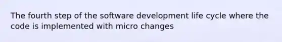 The fourth step of the software development life cycle where the code is implemented with micro changes