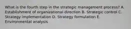 What is the fourth step in the strategic management​ process? A. Establishment of organizational direction B. Strategic control C. Strategy implementation D. Strategy formulation E. Environmental analysis