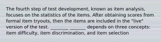 The fourth step of test development, known as item analysis, focuses on the statistics of the items. After obtaining scores from formal item tryouts, then the items are included in the "live" version of the test. ________ _______ depends on three concepts: item difficulty, item discrimination, and item selection