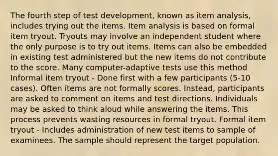 The fourth step of test development, known as item analysis, includes trying out the items. Item analysis is based on formal item tryout. Tryouts may involve an independent student where the only purpose is to try out items. Items can also be embedded in existing test administered but the new items do not contribute to the score. Many computer-adaptive tests use this method Informal item tryout - Done first with a few participants (5-10 cases). Often items are not formally scores. Instead, participants are asked to comment on items and test directions. Individuals may be asked to think aloud while answering the items. This process prevents wasting resources in formal tryout. Formal item tryout - Includes administration of new test items to sample of examinees. The sample should represent the target population.